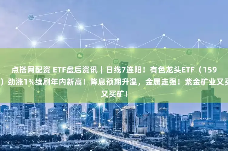 点搭网配资 ETF盘后资讯｜日线7连阳！有色龙头ETF（159876）劲涨1%续刷年内新高！降息预期升温，金属走强！紫金矿业又买矿！