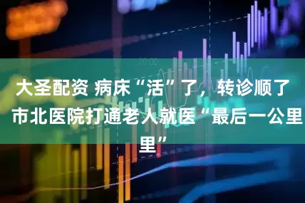 大圣配资 病床“活”了，转诊顺了！市北医院打通老人就医“最后一公里”