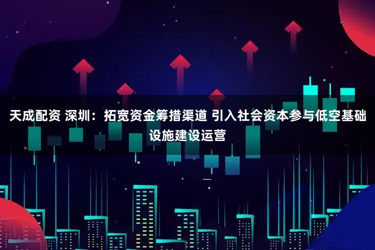 天成配资 深圳：拓宽资金筹措渠道 引入社会资本参与低空基础设施建设运营