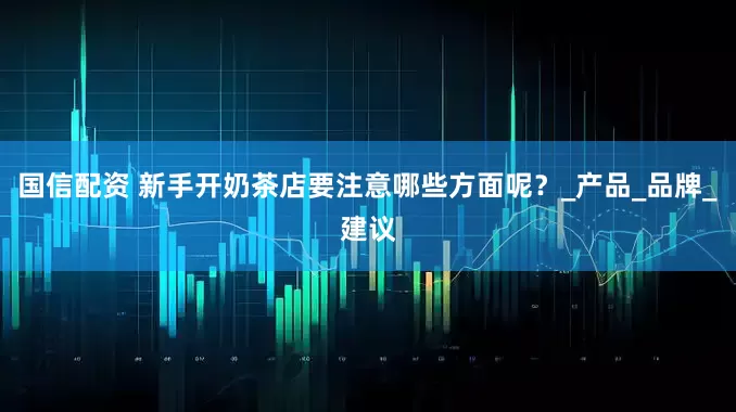 国信配资 新手开奶茶店要注意哪些方面呢？_产品_品牌_建议
