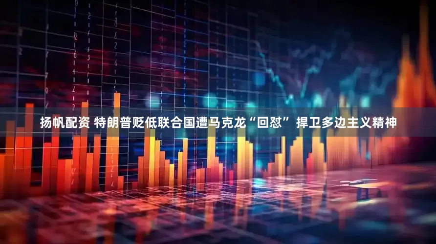 扬帆配资 特朗普贬低联合国遭马克龙“回怼” 捍卫多边主义精神