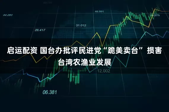 启运配资 国台办批评民进党“跪美卖台” 损害台湾农渔业发展