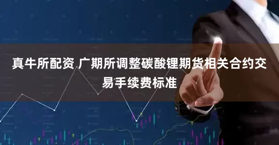 真牛所配资 广期所调整碳酸锂期货相关合约交易手续费标准