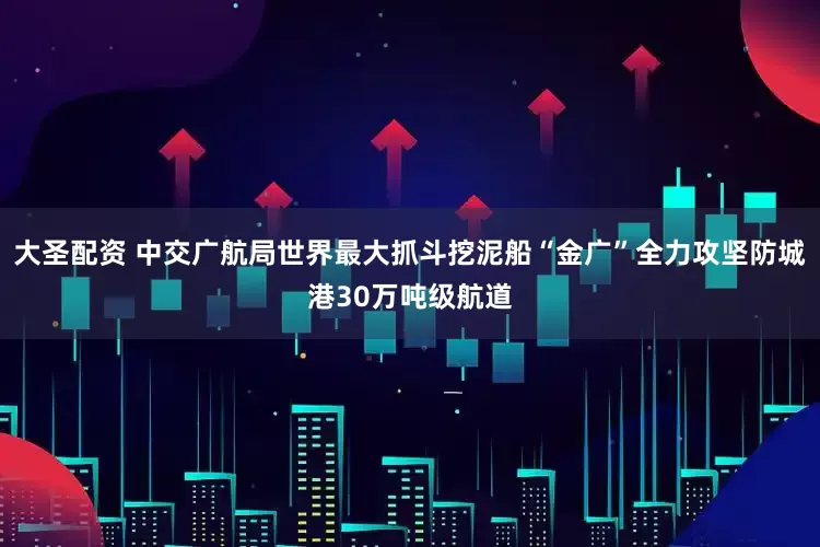 大圣配资 中交广航局世界最大抓斗挖泥船“金广”全力攻坚防城港30万吨级航道